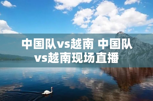 中国队vs越南 中国队vs越南现场直播