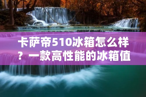 卡萨帝510冰箱怎么样？一款高性能的冰箱值得拥有！