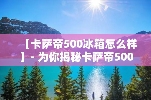 【卡萨帝500冰箱怎么样】- 为你揭秘卡萨帝500冰箱的绝佳表现
