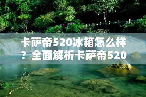 卡萨帝520冰箱怎么样?全面解析卡萨帝520冰箱的优势与特点 卡萨帝520冰箱怎么样?全面解析卡萨帝520冰箱的优势与特点