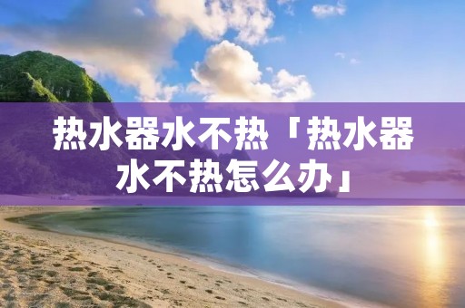热水器水不热「热水器水不热怎么办」