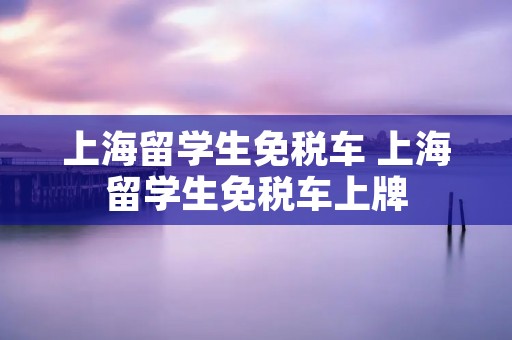 上海留学生免税车 上海留学生免税车上牌