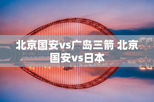 北京国安vs广岛三箭 北京国安vs日本