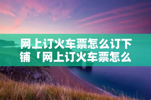 网上订火车票怎么订下铺「网上订火车票怎么订下铺的」 网上订火车票怎么订下铺「网上订火车票怎么订下铺的」