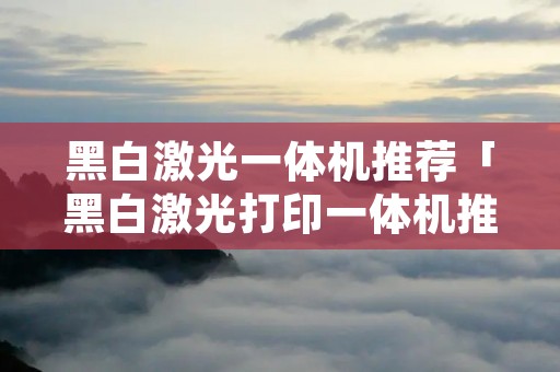 黑白激光一体机推荐「黑白激光打印一体机推荐」 黑白激光一体机推荐「黑白激光打印一体机推荐」