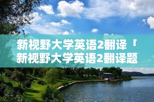 新视野大学英语2翻译「新视野大学英语2翻译题」 新视野大学英语2翻译「新视野大学英语2翻译题」