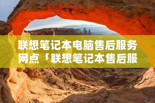 联想笔记本电脑售后服务网点「联想笔记本售后服务维修点查询」