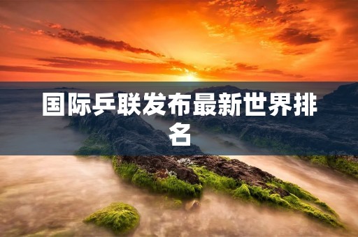 国际乒联发布最新世界排名：中国选手居榜首，亚洲选手整体实力强劲
