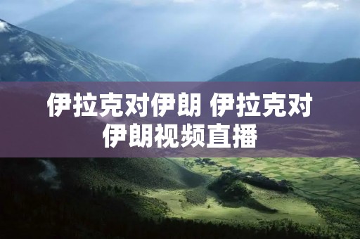 伊拉克对伊朗 伊拉克对伊朗视频直播 伊拉克对伊朗 伊拉克对伊朗视频直播
