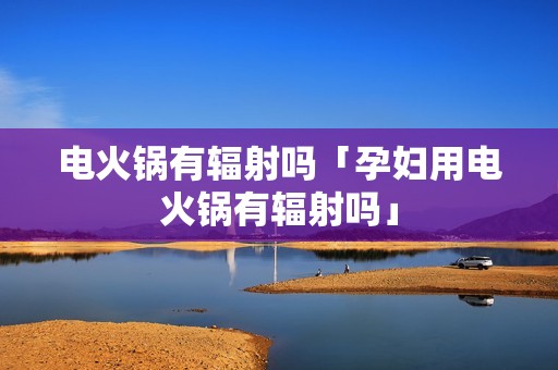 电火锅有辐射吗「孕妇用电火锅有辐射吗」
