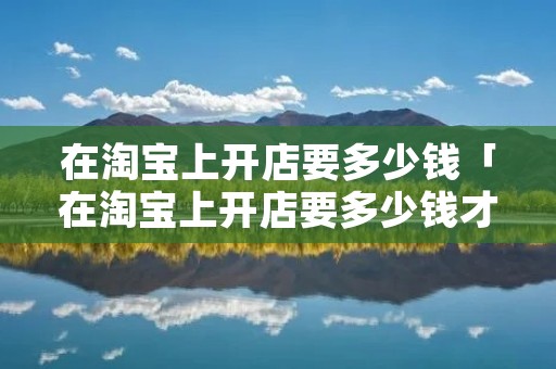 在淘宝上开店要多少钱「在淘宝上开店要多少钱才能开」 在淘宝上开店要多少钱「在淘宝上开店要多少钱才能开」