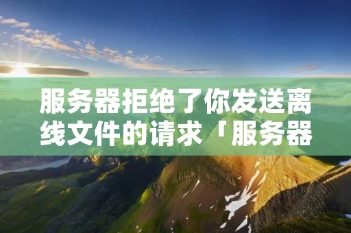 服务器拒绝了你发送离线文件的请求「服务器拒绝了你发送离线文件的请求是什么意思」