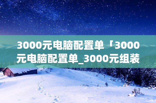 3000元电脑配置单「3000元电脑配置单_3000元组装电脑配置推荐」