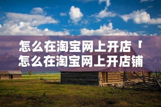 怎么在淘宝网上开店「怎么在淘宝网上开店铺」 怎么在淘宝网上开店「怎么在淘宝网上开店铺」