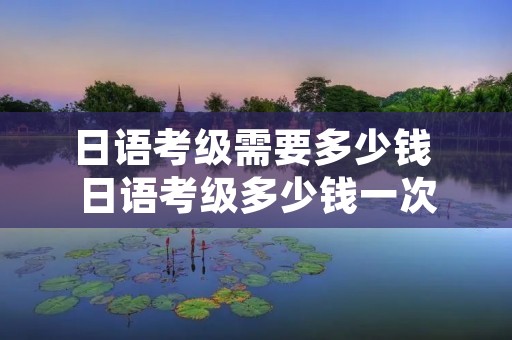 日语考级需要多少钱 日语考级多少钱一次 日语考级需要多少钱 日语考级多少钱一次