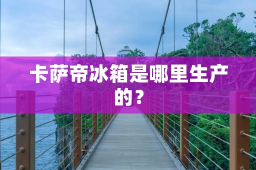 卡萨帝冰箱是哪里生产的？