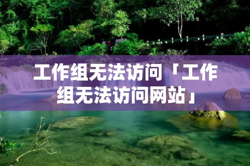 工作组无法访问「工作组无法访问网站」 工作组无法访问「工作组无法访问网站」