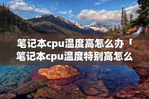 笔记本cpu温度高怎么办「笔记本cpu温度特别高怎么办」