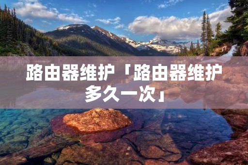 路由器维护「路由器维护多久一次」