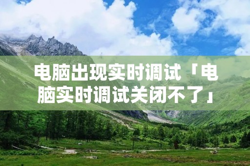电脑出现实时调试「电脑实时调试关闭不了」 电脑出现实时调试「电脑实时调试关闭不了」