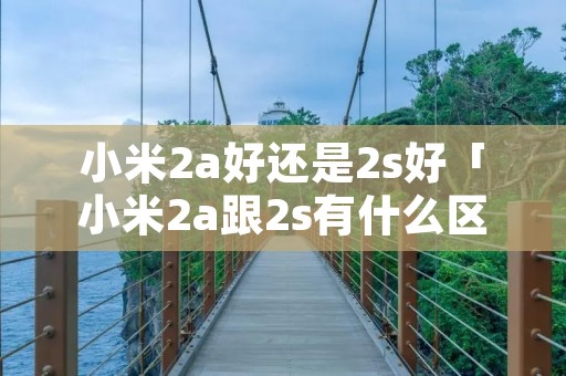 小米2a好还是2s好「小米2a跟2s有什么区别」 小米2a好还是2s好「小米2a跟2s有什么区别」