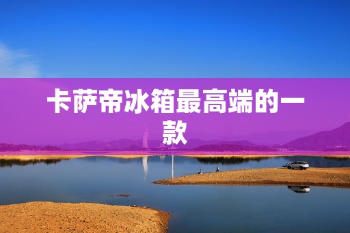 卡萨帝冰箱最高端的一款:为您带来极致的冷藏体验 卡萨帝冰箱最高端的一款:为您带来极致的冷藏体验