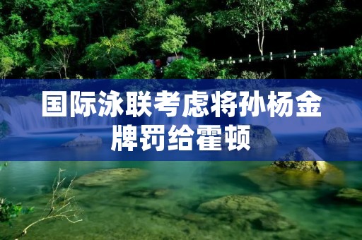 国际泳联考虑将孙杨金牌罚给霍顿