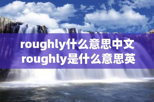 roughly什么意思中文 roughly是什么意思英语 roughly什么意思中文 roughly是什么意思英语