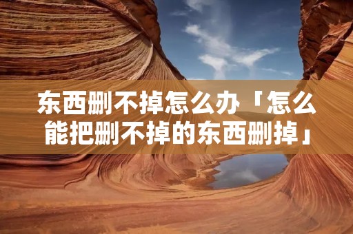 东西删不掉怎么办「怎么能把删不掉的东西删掉」 东西删不掉怎么办「怎么能把删不掉的东西删掉」