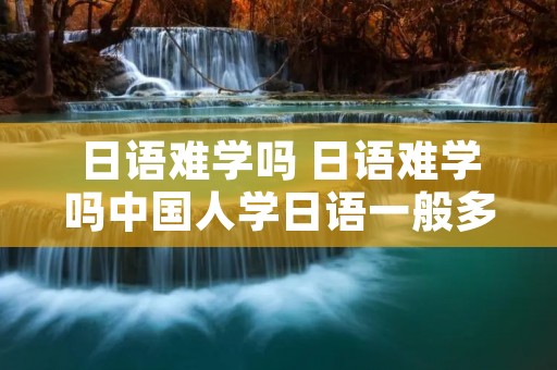 日语难学吗 日语难学吗中国人学日语一般多久