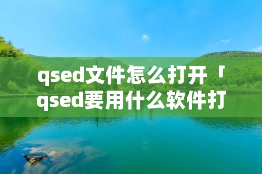 qsed文件怎么打开「qsed要用什么软件打开」 qsed文件怎么打开「qsed要用什么软件打开」