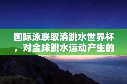 国际泳联取消跳水世界杯,对全球跳水运动产生的影响及原因分析 国际泳联取消跳水世界杯,对全球跳水运动产生的影响及原因分析