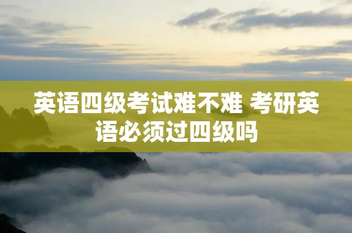 英语四级考试难不难 考研英语必须过四级吗