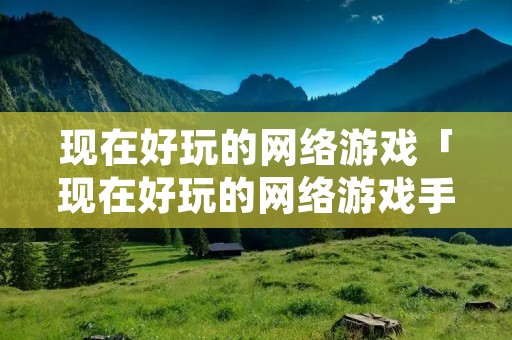 现在好玩的网络游戏「现在好玩的网络游戏手游」 现在好玩的网络游戏「现在好玩的网络游戏手游」