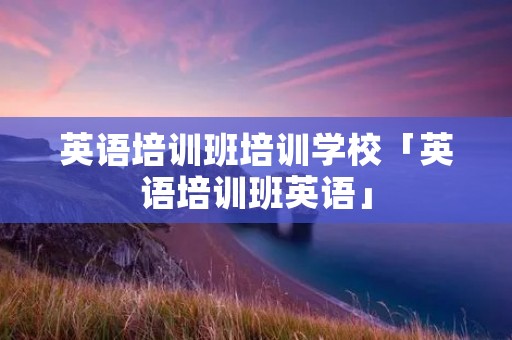 英语培训班培训学校「英语培训班英语」
