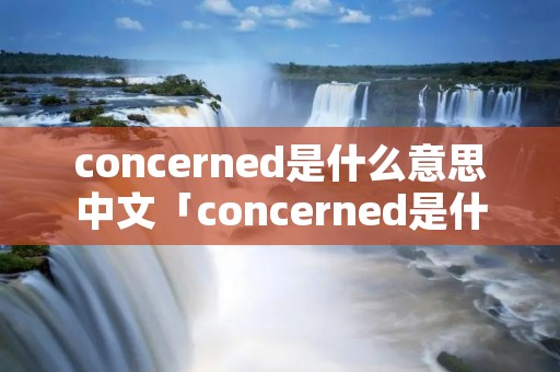 concerned是什么意思中文「concerned是什么意思中文翻译怎么读」 concerned是什么意思中文「concerned是什么意思中文翻译怎么读」
