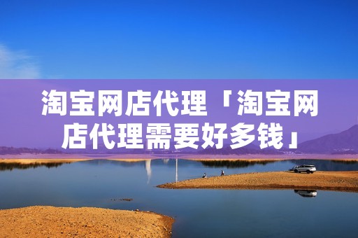 淘宝网店代理「淘宝网店代理需要好多钱」