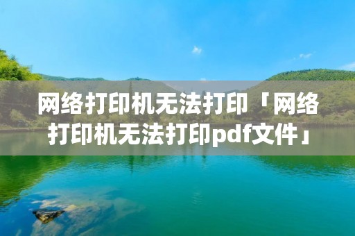 网络打印机无法打印「网络打印机无法打印pdf文件」