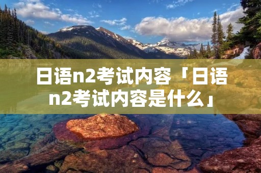 日语n2考试内容「日语n2考试内容是什么」