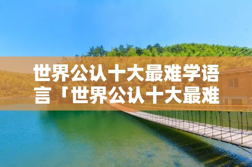 世界公认十大最难学语言「世界公认十大最难学语言是什么」