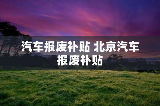 汽车报废补贴 北京汽车报废补贴 汽车报废补贴 北京汽车报废补贴