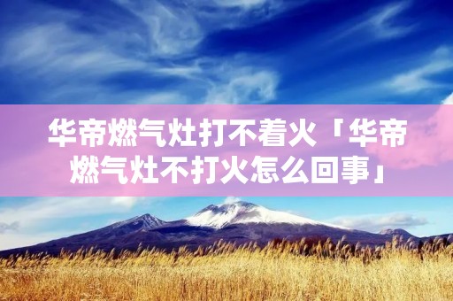 华帝燃气灶打不着火「华帝燃气灶不打火怎么回事」