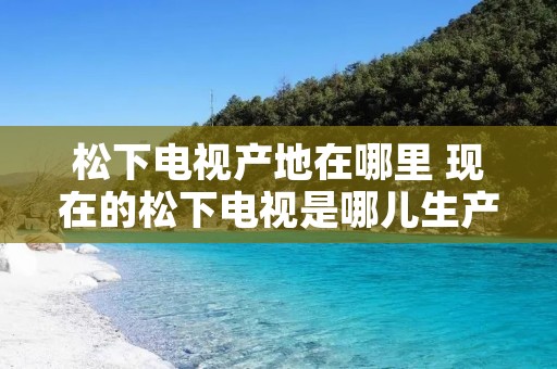 松下电视产地在哪里 现在的松下电视是哪儿生产的