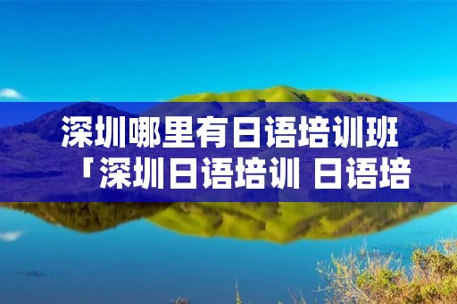 深圳哪里有日语培训班「深圳日语培训 日语培训班多少钱?」