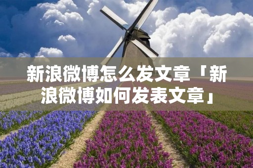 新浪微博怎么发文章「新浪微博如何发表文章」