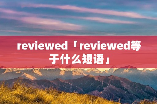 reviewed「reviewed等于什么短语」