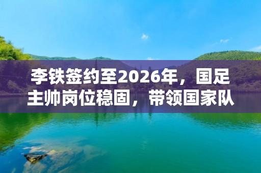 李铁签约至2026年，国足主帅岗位稳固，带领国家队迎接新挑战