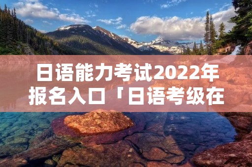 日语能力考试2022年报名入口「日语考级在哪里报名」