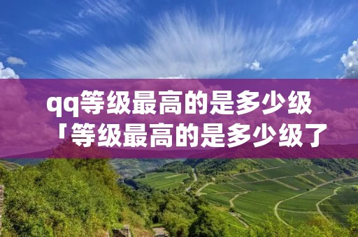 qq等级最高的是多少级「等级最高的是多少级了」 qq等级最高的是多少级「等级最高的是多少级了」