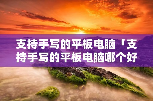 支持手写的平板电脑「支持手写的平板电脑哪个好」 支持手写的平板电脑「支持手写的平板电脑哪个好」